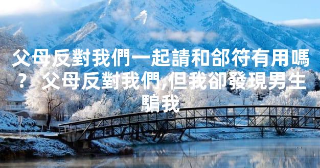 父母反對我們一起請和郃符有用嗎？ 父母反對我們,但我卻發現男生騙我